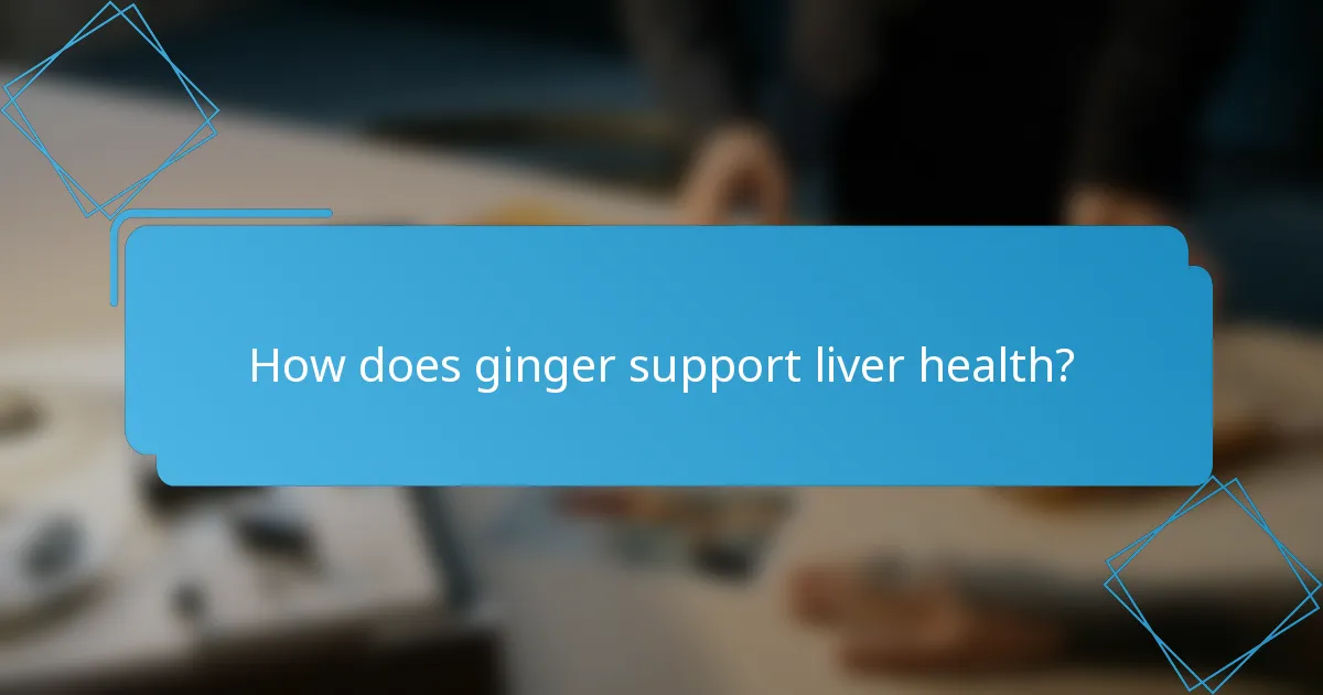 How does ginger support liver health?