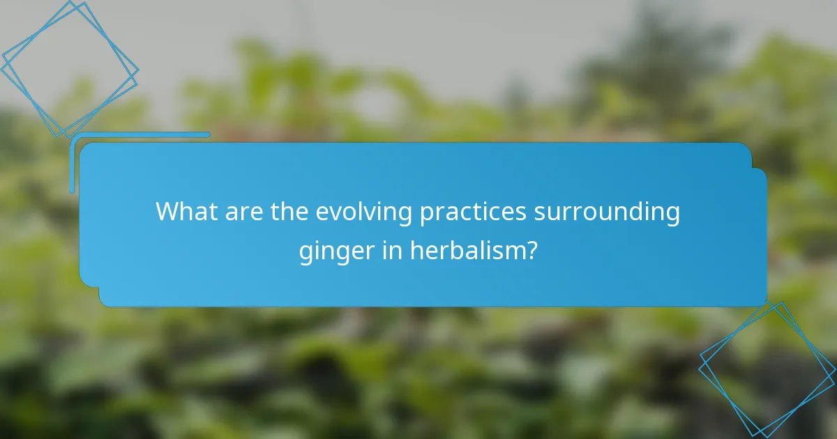 What are the evolving practices surrounding ginger in herbalism?